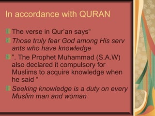 In accordance with QURAN
The verse in Qur’an says“
Those truly fear God among His serv
ants who have knowledge
”. The Prophet Muhammad (S.A.W)
also declared it compulsory for
Muslims to acquire knowledge when
he said “
Seeking knowledge is a duty on every 
Muslim man and woman

 