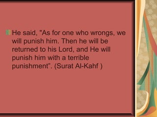 He said, "As for one who wrongs, we
will punish him. Then he will be
returned to his Lord, and He will
punish him with a terrible
punishment”. (Surat Al-Kahf )

 