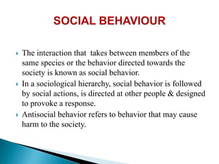  The interaction that takes between members of the
same species or the behavior directed towards the
society is known as social behavior.
 In a sociological hierarchy, social behavior is followed
by social actions, is directed at other people & designed
to provoke a response.
 Antisocial behavior refers to behavior that may cause
harm to the society.
 