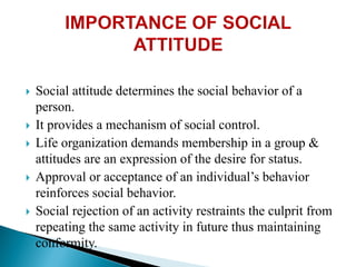  Social attitude determines the social behavior of a
person.
 It provides a mechanism of social control.
 Life organization demands membership in a group &
attitudes are an expression of the desire for status.
 Approval or acceptance of an individual’s behavior
reinforces social behavior.
 Social rejection of an activity restraints the culprit from
repeating the same activity in future thus maintaining
conformity.
 