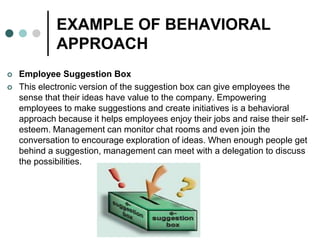 EXAMPLE OF BEHAVIORAL
APPROACH
 Employee Suggestion Box
 This electronic version of the suggestion box can give employees the
sense that their ideas have value to the company. Empowering
employees to make suggestions and create initiatives is a behavioral
approach because it helps employees enjoy their jobs and raise their self-
esteem. Management can monitor chat rooms and even join the
conversation to encourage exploration of ideas. When enough people get
behind a suggestion, management can meet with a delegation to discuss
the possibilities.
 
