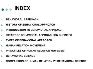 INDEX
1. BEHAVIORAL APPROACH
2. HISTORY OF BEHAVIORAL APPROACH
3. INTRODUCTION TO BEHAVIORAL APPROACH
4. IMPACT OF BEHAVIORAL APPROACH ON BUSINESS
5. TYPES OF BEHAVIORAL APPROACH
6. HUMAN RELATION MOVEMENT
7. PRINCIPLES OF HUMAN RELATION MOVEMENT
8. BEHAVIORAL SCIENCE
9. COMPARISON OF HUMAN RELATION VS BEHAVIORAL SCIENCE
 