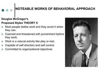 NOTEABLE WORKS OF BEHAVIORAL APPROACH
Douglas McGregor's
Proposed Styles THEORY X
 Most people dislike work and they avoid it when
they can.
 Coerced and threatened with punishment before
they work.
 Work is a natural activity like play or rest.
 Capable of self direction and self control.
 Committed to organizational objectives
 
