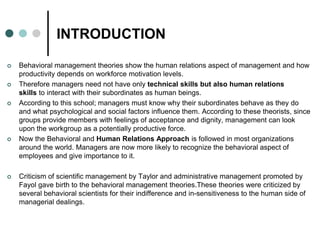 INTRODUCTION
 Behavioral management theories show the human relations aspect of management and how
productivity depends on workforce motivation levels.
 Therefore managers need not have only technical skills but also human relations
skills to interact with their subordinates as human beings.
 According to this school; managers must know why their subordinates behave as they do
and what psychological and social factors influence them. According to these theorists, since
groups provide members with feelings of acceptance and dignity, management can look
upon the workgroup as a potentially productive force.
 Now the Behavioral and Human Relations Approach is followed in most organizations
around the world. Managers are now more likely to recognize the behavioral aspect of
employees and give importance to it.
 Criticism of scientific management by Taylor and administrative management promoted by
Fayol gave birth to the behavioral management theories.These theories were criticized by
several behavioral scientists for their indifference and in-sensitiveness to the human side of
managerial dealings.
 