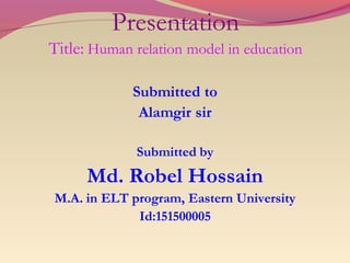 Presentation
Title: Human relation model in education
Submitted to
Alamgir sir
Submitted by
Md. Robel Hossain
M.A. in ELT program, Eastern University
Id:151500005
 
