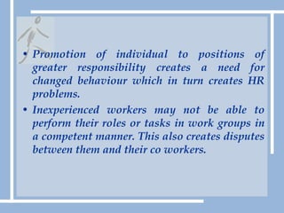 Promotion of individual to positions of greater responsibility creates a need for changed behaviour which in turn creates HR problems.Inexperienced workers may not be able to perform their roles or tasks in work groups in a competent manner. This also creates disputes between them and their co workers.