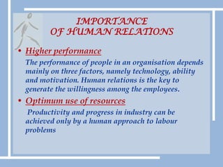 IMPORTANCE OF HUMAN RELATIONSHigher performance The performance of people in an organisation depends mainly on three factors, namely technology, ability and motivation. Human relations is the key to generate the willingness among the employees.Optimum use of resourcesProductivity and progress in industry can be       achieved only by a human approach to labour problems