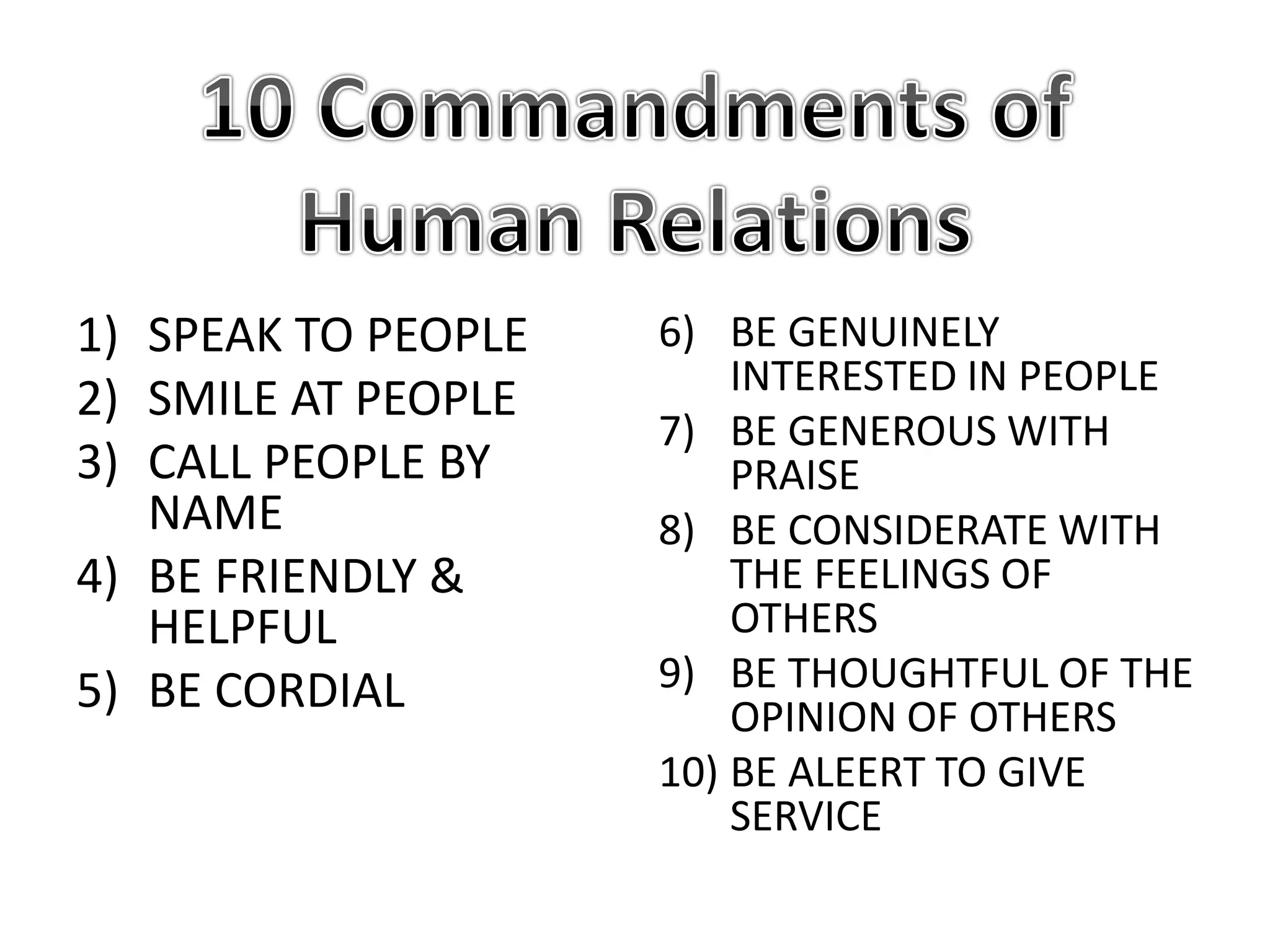 1) SPEAK TO PEOPLE
2) SMILE AT PEOPLE
3) CALL PEOPLE BY
NAME
4) BE FRIENDLY &
HELPFUL
5) BE CORDIAL
6) BE GENUINELY
INTERESTED IN PEOPLE
7) BE GENEROUS WITH
PRAISE
8) BE CONSIDERATE WITH
THE FEELINGS OF
OTHERS
9) BE THOUGHTFUL OF THE
OPINION OF OTHERS
10) BE ALEERT TO GIVE
SERVICE
