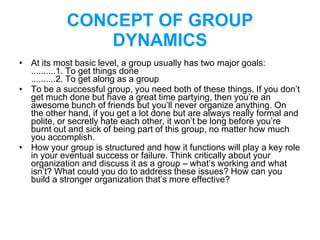 CONCEPT OF GROUP
DYNAMICS
• At its most basic level, a group usually has two major goals:
..........1. To get things done
..........2. To get along as a group
• To be a successful group, you need both of these things. If you don’t
get much done but have a great time partying, then you’re an
awesome bunch of friends but you’ll never organize anything. On
the other hand, if you get a lot done but are always really formal and
polite, or secretly hate each other, it won’t be long before you’re
burnt out and sick of being part of this group, no matter how much
you accomplish.
• How your group is structured and how it functions will play a key role
in your eventual success or failure. Think critically about your
organization and discuss it as a group – what’s working and what
isn’t? What could you do to address these issues? How can you
build a stronger organization that’s more effective?
 