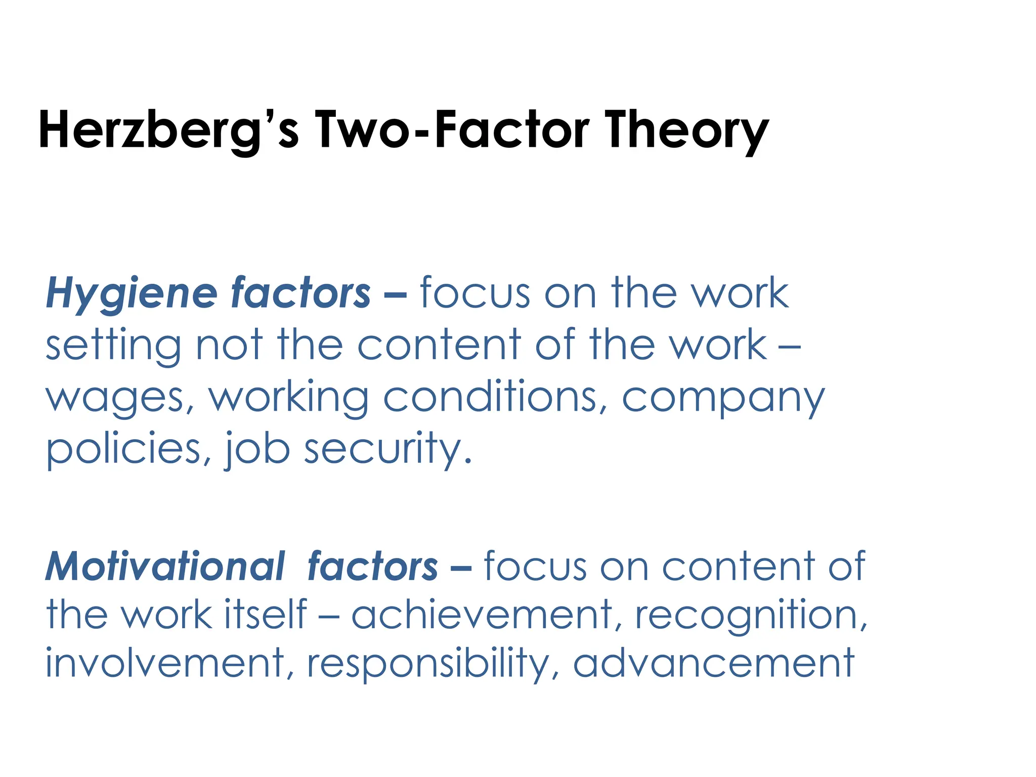 Herzberg’s Two-Factor Theory
Hygiene factors – focus on the work
setting not the content of the work –
wages, working conditions, company
policies, job security.
Motivational factors – focus on content of
the work itself – achievement, recognition,
involvement, responsibility, advancement
 