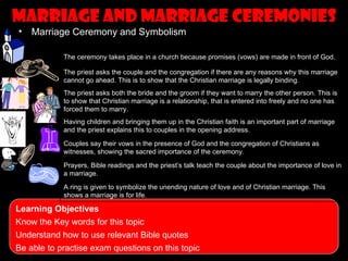 Marriage and marriage ceremonies
•   Marriage Ceremony and Symbolism

            The ceremony takes place in a church because promises (vows) are made in front of God.

            The priest asks the couple and the congregation if there are any reasons why this marriage
            cannot go ahead. This is to show that the Christian marriage is legally binding.
            The priest asks both the bride and the groom if they want to marry the other person. This is
            to show that Christian marriage is a relationship, that is entered into freely and no one has
            forced them to marry.
            Having children and bringing them up in the Christian faith is an important part of marriage
            and the priest explains this to couples in the opening address.

            Couples say their vows in the presence of God and the congregation of Christians as
            witnesses, showing the sacred importance of the ceremony.

            Prayers, Bible readings and the priest’s talk teach the couple about the importance of love in
            a marriage.

            A ring is given to symbolize the unending nature of love and of Christian marriage. This
            shows a marriage is for life.

Learning Objectives
Know the Key words for this topic
Understand how to use relevant Bible quotes
Be able to practise exam questions on this topic
 