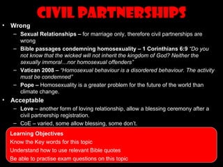 Civil Partnerships
•   Wrong
     – Sexual Relationships – for marriage only, therefore civil partnerships are
       wrong
     – Bible passages condemning homosexuality – 1 Corinthians 6:9 “Do you
       not know that the wicked will not inherit the kingdom of God? Neither the
       sexually immoral…nor homosexual offenders”
     – Vatican 2008 – “Homosexual behaviour is a disordered behaviour. The activity
       must be condemned”
     – Pope – Homosexuality is a greater problem for the future of the world than
       climate change.
•   Acceptable
     – Love – another form of loving relationship, allow a blessing ceremony after a
       civil partnership registration.
     – CoE – varied, some allow blessing, some don’t.
    Learning Objectives
    Know the Key words for this topic
    Understand how to use relevant Bible quotes
    Be able to practise exam questions on this topic
 