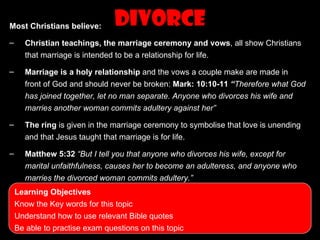 Most Christians believe:        Divorce
–     Christian teachings, the marriage ceremony and vows, all show Christians
      that marriage is intended to be a relationship for life.

–     Marriage is a holy relationship and the vows a couple make are made in
      front of God and should never be broken: Mark: 10:10-11 “Therefore what God
      has joined together, let no man separate. Anyone who divorces his wife and
      marries another woman commits adultery against her”

–     The ring is given in the marriage ceremony to symbolise that love is unending
      and that Jesus taught that marriage is for life.

–     Matthew 5:32 “But I tell you that anyone who divorces his wife, except for
      marital unfaithfulness, causes her to become an adulteress, and anyone who
      marries the divorced woman commits adultery.”
    Learning Objectives
    Know the Key words for this topic
    Understand how to use relevant Bible quotes
    Be able to practise exam questions on this topic
 