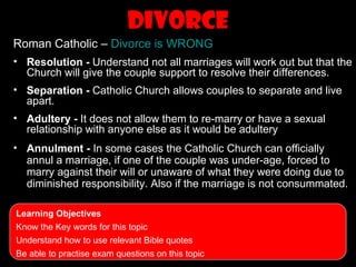 Divorce
Roman Catholic – Divorce is WRONG
• Resolution - Understand not all marriages will work out but that the
  Church will give the couple support to resolve their differences.
• Separation - Catholic Church allows couples to separate and live
  apart.
• Adultery - It does not allow them to re-marry or have a sexual
  relationship with anyone else as it would be adultery
• Annulment - In some cases the Catholic Church can officially
  annul a marriage, if one of the couple was under-age, forced to
  marry against their will or unaware of what they were doing due to
  diminished responsibility. Also if the marriage is not consummated.

Learning Objectives
Know the Key words for this topic
Understand how to use relevant Bible quotes
Be able to practise exam questions on this topic
 