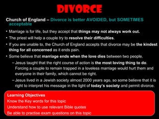 Divorce
Church of England – Divorce is better AVOIDED, but SOMETIMES
 acceptable
• Marriage is for life, but they accept that things may not always work out.
• The priest will help a couple try to resolve their difficulties.
• If you are unable to, the Church of England accepts that divorce may be the kindest
  thing for all concerned as it ends pain.
• Some believe that marriage ends when the love dies between two people.
   – Jesus taught that the right course of action is the most loving thing to do.
     Forcing a couple to remain trapped in a loveless marriage would hurt them and
     everyone in their family, which cannot be right.
   – Jesus lived in a Jewish society almost 2000 years ago, so some believe that it is
     right to interpret his message in the light of today’s society and permit divorce.

Learning Objectives
Know the Key words for this topic
Understand how to use relevant Bible quotes
Be able to practise exam questions on this topic
 