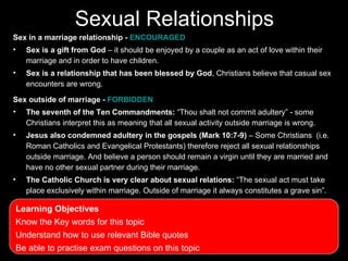 Sexual Relationships
Sex in a marriage relationship - ENCOURAGED
•   Sex is a gift from God – it should be enjoyed by a couple as an act of love within their
    marriage and in order to have children.
•   Sex is a relationship that has been blessed by God, Christians believe that casual sex
    encounters are wrong.

Sex outside of marriage - FORBIDDEN
•   The seventh of the Ten Commandments: “Thou shalt not commit adultery” - some
    Christians interpret this as meaning that all sexual activity outside marriage is wrong.
•   Jesus also condemned adultery in the gospels (Mark 10:7-9) – Some Christians (i.e.
    Roman Catholics and Evangelical Protestants) therefore reject all sexual relationships
    outside marriage. And believe a person should remain a virgin until they are married and
    have no other sexual partner during their marriage.
•   The Catholic Church is very clear about sexual relations: “The sexual act must take
    place exclusively within marriage. Outside of marriage it always constitutes a grave sin”.

Learning Objectives
Know the Key words for this topic
Understand how to use relevant Bible quotes
Be able to practise exam questions on this topic
 