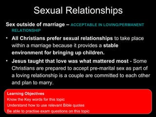 Sexual Relationships
Sex outside of marriage – ACCEPTABLE IN LOVING/PERMANENT
  RELATIONSHIP

• All Christians prefer sexual relationships to take place
  within a marriage because it provides a stable
  environment for bringing up children.
• Jesus taught that love was what mattered most - Some
  Christians are prepared to accept pre-marital sex as part of
  a loving relationship is a couple are committed to each other
  and plan to marry.

Learning Objectives
Know the Key words for this topic
Understand how to use relevant Bible quotes
Be able to practise exam questions on this topic
 