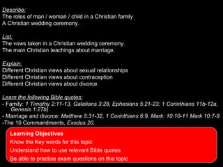 Describe:
The roles of man / woman / child in a Christian family
       What you should be able to do….
A Christian wedding ceremony.

List:
The vows taken in a Christian wedding ceremony.
The main Christian teachings about marriage.

Explain:
Different Christian views about sexual relationships
Different Christian views about contraception
Different Christian views about divorce

Learn the following Bible quotes:
- Family: 1 Timothy 2:11-13, Galatians 3:28, Ephesians 5:21-23; 1 Corinthians 11b-12a,
   Genesis 1:27b)
- Marriage and divorce: Matthew 5:31-32, 1 Corinthians 6:9, Mark: 10:10-11 Mark 10:7-9
-The 10 Commandments, Exodus 20.
   Learning Objectives
   Know the Key words for this topic
   Understand how to use relevant Bible quotes
   Be able to practise exam questions on this topic
 