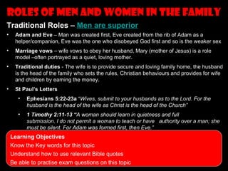 Roles of men and women in the family
                          Topics to revise
Traditional Roles – Men are superior
•    Adam and Eve – Man was created first, Eve created from the rib of Adam as a
     helper/companion, Eve was the one who disobeyed God first and so is the weaker sex
•    Marriage vows – wife vows to obey her husband, Mary (mother of Jesus) is a role
     model –often portrayed as a quiet, loving mother.
•    Traditional duties - The wife is to provide secure and loving family home, the husband
     is the head of the family who sets the rules, Christian behaviours and provides for wife
     and children by earning the money.
•    St Paul’s Letters
       •   Ephesians 5:22-23a “Wives, submit to your husbands as to the Lord. For the
           husband is the head of the wife as Christ is the head of the Church”
       •   1 Timothy 2:11-13 “A woman should learn in quietness and full
           submission. I do not permit a woman to teach or have authority over a man; she
           must be silent. For Adam was formed first, then Eve.”
    Learning Objectives
    Know the Key words for this topic
    Understand how to use relevant Bible quotes
    Be able to practise exam questions on this topic
 