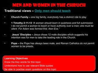 men and women in the Chruch
                     Topics to revise
Traditional views – Only men should teach
•     Church Family – one big family, everybody has a distinct role to play

•     1 Timothy 2:11-13 “A woman should learn in quietness and full submission.
      I do not permit a woman to teach or have authority over a man; she must be
      silent. For Adam was formed first, then Eve.”

•      Jesus’ Disciples – Jesus chose 12 male disciples which suggests his
      intention was for men to take the leading role in the Church.

•     Pope – the Pope has always been male, and Roman Catholics do not permit
      women to be priests.



Learning Objectives
Know the Key words for this topic
Understand how to use relevant Bible quotes
Be able to practise exam questions on this topic
 