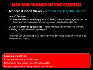 men and women in the Chruch
 • Modern /Liberal Views – women can lead the Church
 •   Jesus’ Example
      – Story of Martha and Mary (Luke 10:38-42) – Jesus encouraged women to
        learn form him, something women were not usually allowed to do.

 •   Jesus’ resurrection appearance – Jesus first revealed himself to a woman,
     showing he held women in high regard.

 •   The Anglican Church and most non-conformist churches will allow women to be
     ministers and priests.




Learning Objectives
Know the Key words for this topic
Understand how to use relevant Bible quotes
Be able to practise exam questions on this topic
 