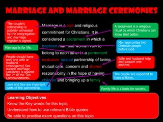 Marriage and marriage ceremonies
 The couple’s
 relationship is        Marriage is a civil and religious             A sacrament is a religious
 publicly witnessed                                                   ritual by which Christians can
 by the congregation    commitment for Christians. It is              know God better.
 and marriage
 register is signed.    considered a sacrament in which a
                                                                         Marriage unites two
Marriage is for life.   baptised man and woman vow to                    Christian people
                                                                         before God.
                        belong to each other in a permanent,
People should have
only one wife or        exclusive, sexual partnership of loving,         Wife and husband help
husband                                                                  and support one
(monogamy) Sex                                                           another.
                        mutual care, concern and shared
outside marriage
(adultery) is against
the 7th of the Ten      responsibility in the hope of having          The couple are expected to
Commandments.                                                         have children.
                        children and bringing up a family.
 Love and Sex are important
 parts of the partnership.                                  Family life is a basis for society.

 Learning Objectives
 Know the Key words for this topic
 Understand how to use relevant Bible quotes
 Be able to practise exam questions on this topic
 