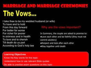 Marriage and marriage ceremonies


I take thee to be my wedded husband (or wife)
To have and to hold
From this day forward            Why are the vows important?
For better for worse
For richer for poorer           In Summary, the couple are asked to promise to:
In sickness and in health       •Love each other and be faithful (they must not
To love and to cherish          commit adultery)
Till death do us part           •Respect and look after each other
According to God’s holy law     •Stay together until death

 Learning Objectives
 Know the Key words for this topic
 Understand how to use relevant Bible quotes
 Be able to practise exam questions on this topic
 