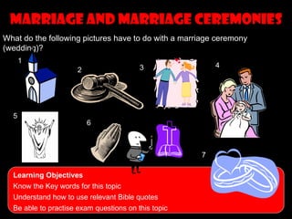 Marriage and marriage ceremonies
What do the following pictures have to do with a marriage ceremony
(wedding)?
      1
                                         3               4
                      2




  5
                          6



                                                     7

  Learning Objectives
  Know the Key words for this topic
  Understand how to use relevant Bible quotes
  Be able to practise exam questions on this topic
 