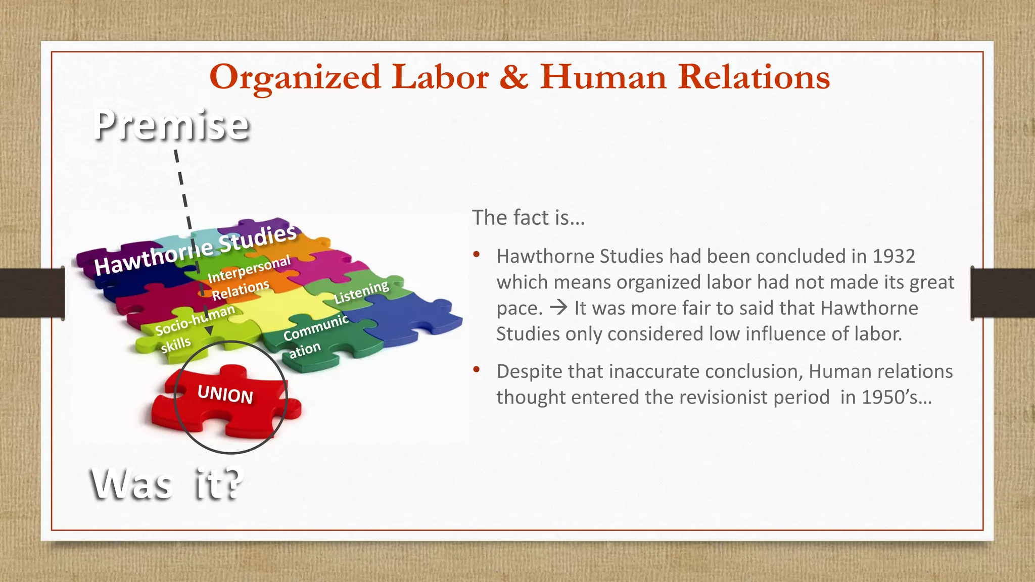Organized Labor & Human Relations
Premise
Was it?
The fact is…
• Hawthorne Studies had been concluded in 1932
which means organized labor had not made its great
pace.  It was more fair to said that Hawthorne
Studies only considered low influence of labor.
• Despite that inaccurate conclusion, Human relations
thought entered the revisionist period in 1950’s…
 