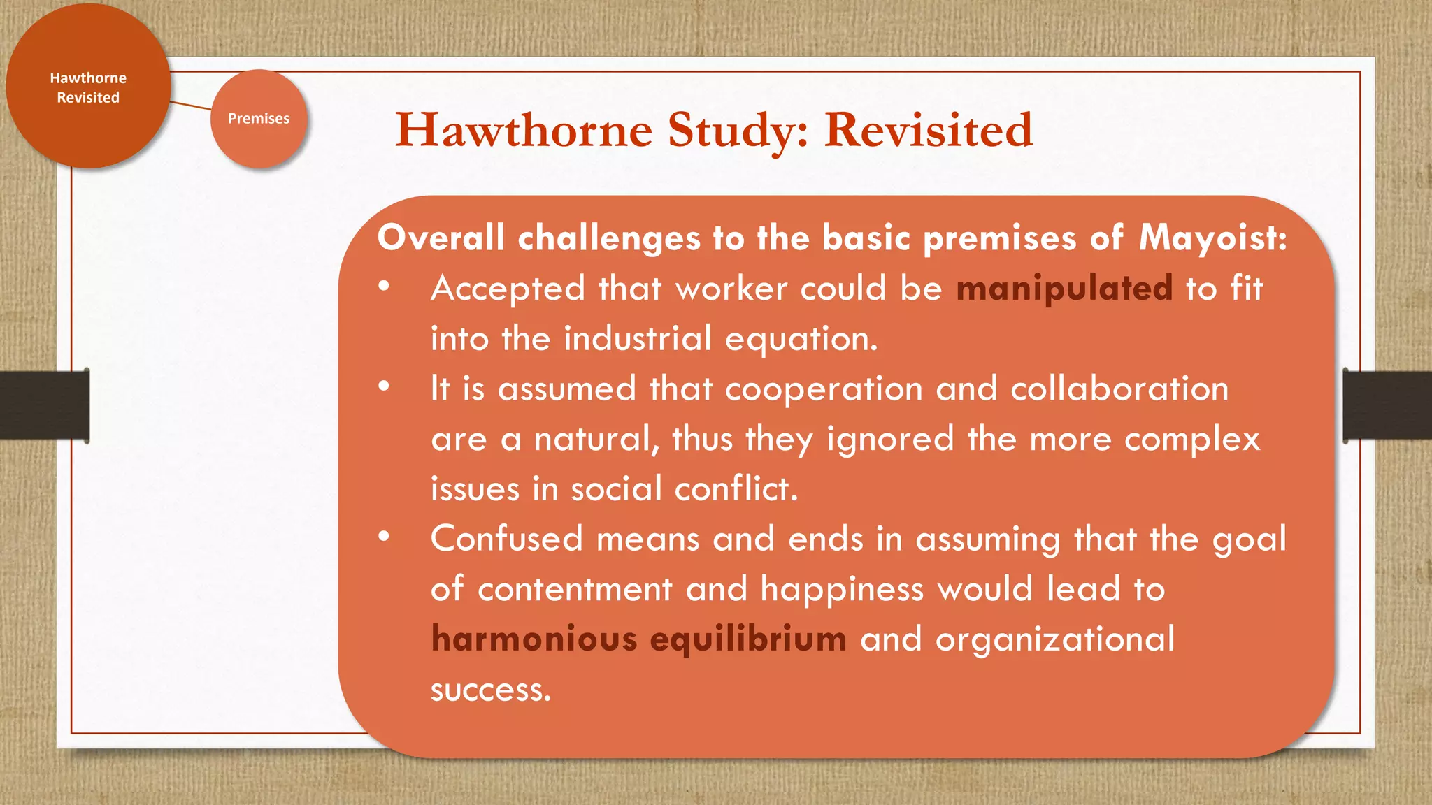 Hawthorne Study: Revisited
Hawthorne
Revisited
Overall challenges to the basic premises of Mayoist:
• Accepted that worker could be manipulated to fit
into the industrial equation.
• It is assumed that cooperation and collaboration
are a natural, thus they ignored the more complex
issues in social conflict.
• Confused means and ends in assuming that the goal
of contentment and happiness would lead to
harmonious equilibrium and organizational
success.
Premises
Hawthorne
Revisited
 
