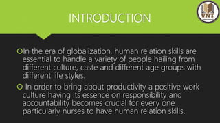 INTRODUCTION
In the era of globalization, human relation skills are
essential to handle a variety of people hailing from
different culture, caste and different age groups with
different life styles.
 In order to bring about productivity a positive work
culture having its essence on responsibility and
accountability becomes crucial for every one
particularly nurses to have human relation skills.
 