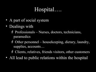 Hospital…. 
• A part of social system 
• Dealings with 
 Professionals – Nurses, doctors, technicians, 
paramedics 
 Other personnel – housekeeping, dietary, laundry, 
supplies, accounts… 
 Clients, relatives, friends visitors, other customers 
• All lead to public relations within the hospital 
 