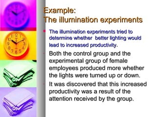 Example:Example:
The illumination experimentsThe illumination experiments
 The illumination experiments tried toThe illumination experiments tried to
determine whether better lighting woulddetermine whether better lighting would
lead to increased productivitylead to increased productivity..
- Both the control group and theBoth the control group and the
experimental group of femaleexperimental group of female
employees produced more whetheremployees produced more whether
the lights were turned up or down.the lights were turned up or down.
- It was discovered that this increasedIt was discovered that this increased
productivity was a result of theproductivity was a result of the
attention received by the group.attention received by the group.
 