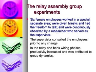 The relay assembly groupThe relay assembly group
experimentsexperiments
 Six female employees worked in a special,Six female employees worked in a special,
separate area; were given breaks and hadseparate area; were given breaks and had
the freedom to talk; and were continuouslythe freedom to talk; and were continuously
observed by a researcher who served asobserved by a researcher who served as
the supervisor.the supervisor.
- The supervisor consulted the employeesThe supervisor consulted the employees
prior to any change.prior to any change.
- In the relay and bank wiring phases,In the relay and bank wiring phases,
productivity increased and was attributed toproductivity increased and was attributed to
group dynamics.group dynamics.
 