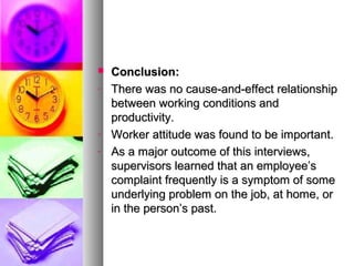  Conclusion:Conclusion:
- There was no cause-and-effect relationshipThere was no cause-and-effect relationship
between working conditions andbetween working conditions and
productivity.productivity.
- Worker attitude was found to be important.Worker attitude was found to be important.
- As a major outcome of this interviews,As a major outcome of this interviews,
supervisors learned that an employee’ssupervisors learned that an employee’s
complaint frequently is a symptom of somecomplaint frequently is a symptom of some
underlying problem on the job, at home, orunderlying problem on the job, at home, or
in the person’s past.in the person’s past.
 