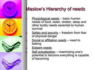 Maslow’s Hierarchy of needsMaslow’s Hierarchy of needs
1.1. Physiological needsPhysiological needs – basic human– basic human
needs of food, water, shelter, sleep andneeds of food, water, shelter, sleep and
other bodily needs essential to humanother bodily needs essential to human
survivalsurvival
2.2. Safety and securitySafety and security – freedom from fear– freedom from fear
of physical dangerof physical danger
3.3. Social or affiliation needsSocial or affiliation needs – need to– need to
belongbelong
4.4. Esteem needsEsteem needs
5.5. Self actualizationSelf actualization – maximizing one’s– maximizing one’s
potential to become everything is capablepotential to become everything is capable
of becomingof becoming
 