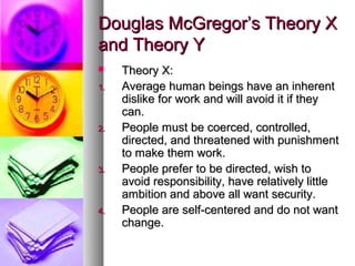 Douglas McGregor’s Theory XDouglas McGregor’s Theory X
and Theory Yand Theory Y
 Theory X:Theory X:
1.1. Average human beings have an inherentAverage human beings have an inherent
dislike for work and will avoid it if theydislike for work and will avoid it if they
can.can.
2.2. People must be coerced, controlled,People must be coerced, controlled,
directed, and threatened with punishmentdirected, and threatened with punishment
to make them work.to make them work.
3.3. People prefer to be directed, wish toPeople prefer to be directed, wish to
avoid responsibility, have relatively littleavoid responsibility, have relatively little
ambition and above all want security.ambition and above all want security.
4.4. People are self-centered and do not wantPeople are self-centered and do not want
change.change.
 