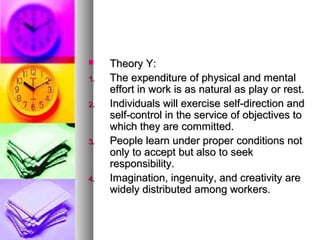 Theory Y:Theory Y:
1.1. The expenditure of physical and mentalThe expenditure of physical and mental
effort in work is as natural as play or rest.effort in work is as natural as play or rest.
2.2. Individuals will exercise self-direction andIndividuals will exercise self-direction and
self-control in the service of objectives toself-control in the service of objectives to
which they are committed.which they are committed.
3.3. People learn under proper conditions notPeople learn under proper conditions not
only to accept but also to seekonly to accept but also to seek
responsibility.responsibility.
4.4. Imagination, ingenuity, and creativity areImagination, ingenuity, and creativity are
widely distributed among workers.widely distributed among workers.
 