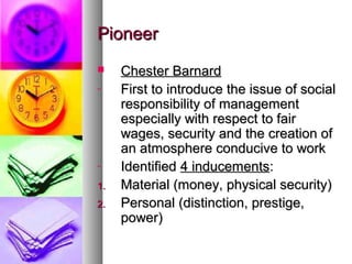 PioneerPioneer
 Chester BarnardChester Barnard
- First to introduce the issue of socialFirst to introduce the issue of social
responsibility of managementresponsibility of management
especially with respect to fairespecially with respect to fair
wages, security and the creation ofwages, security and the creation of
an atmosphere conducive to workan atmosphere conducive to work
- IdentifiedIdentified 4 inducements4 inducements::
1.1. Material (money, physical security)Material (money, physical security)
2.2. Personal (distinction, prestige,Personal (distinction, prestige,
power)power)
 