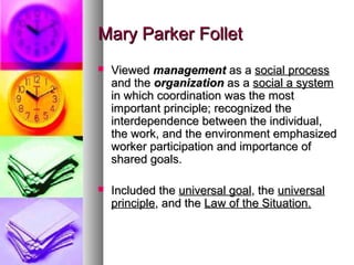 Mary Parker FolletMary Parker Follet
 ViewedViewed managementmanagement as aas a social processsocial process
and theand the organizationorganization as aas a social a systemsocial a system
in which coordination was the mostin which coordination was the most
important principle; recognized theimportant principle; recognized the
interdependence between the individual,interdependence between the individual,
the work, and the environment emphasizedthe work, and the environment emphasized
worker participation and importance ofworker participation and importance of
shared goals.shared goals.
 Included theIncluded the universal goaluniversal goal, the, the universaluniversal
principleprinciple, and the, and the Law of the Situation.Law of the Situation.
 