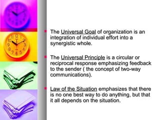  TheThe Universal GoalUniversal Goal of organization is anof organization is an
integration of individual effort into aintegration of individual effort into a
synergistic whole.synergistic whole.
 TheThe Universal PrincipleUniversal Principle is a circular oris a circular or
reciprocal response emphasizing feedbackreciprocal response emphasizing feedback
to the sender ( the concept of two-wayto the sender ( the concept of two-way
communications).communications).
 Law of the SituationLaw of the Situation emphasizes that thereemphasizes that there
is no one best way to do anything, but thatis no one best way to do anything, but that
it all depends on the situation.it all depends on the situation.
 