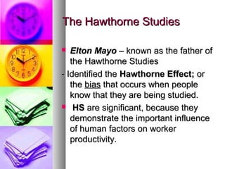 The Hawthorne StudiesThe Hawthorne Studies
 Elton MayoElton Mayo – known as the father of– known as the father of
the Hawthorne Studiesthe Hawthorne Studies
- Identified the- Identified the Hawthorne Effect;Hawthorne Effect; oror
thethe biasbias that occurs when peoplethat occurs when people
know that they are being studied.know that they are being studied.
 HSHS are significant, because theyare significant, because they
demonstrate the important influencedemonstrate the important influence
of human factors on workerof human factors on worker
productivity.productivity.
 