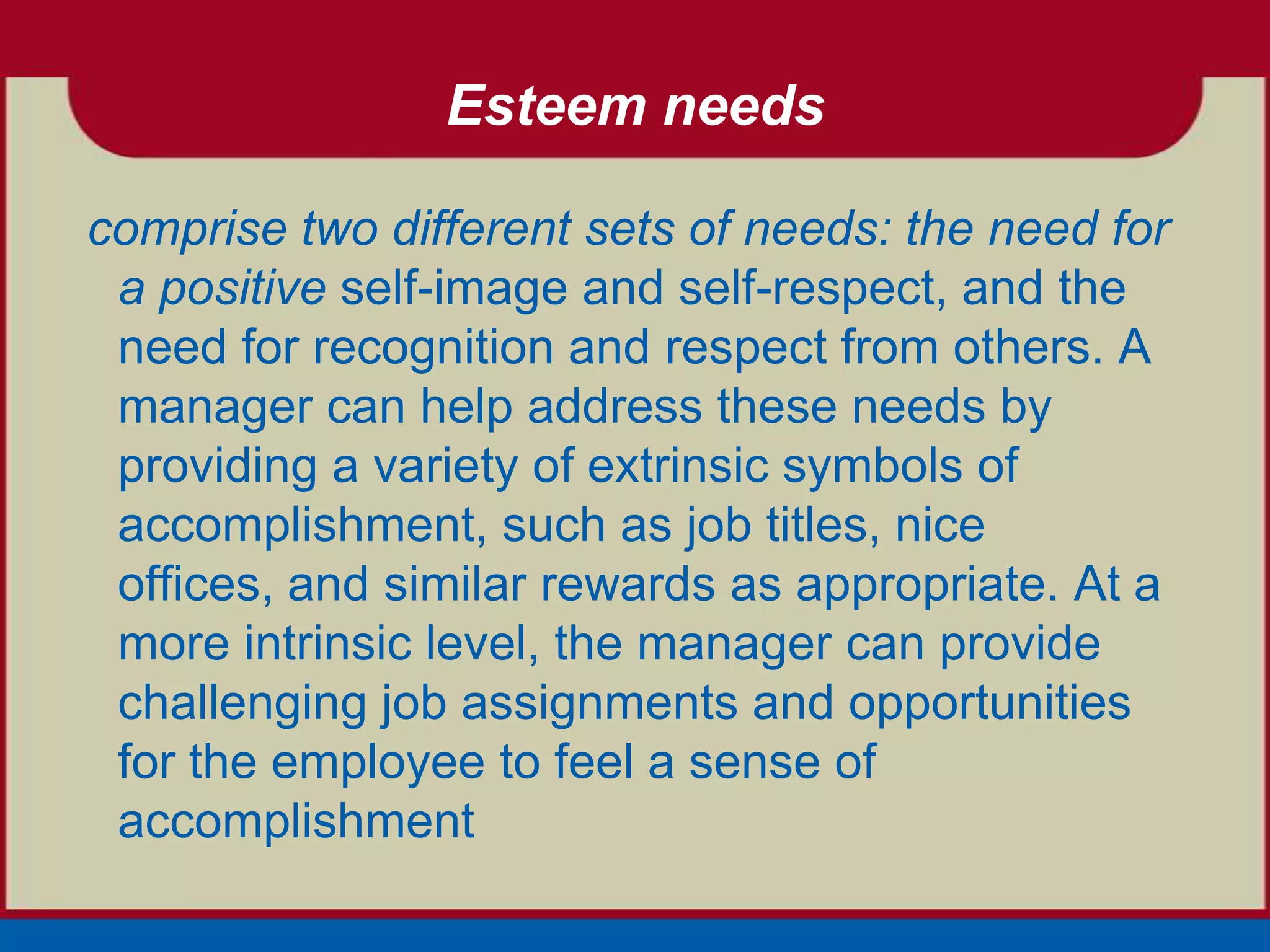Esteem needs

comprise two different sets of needs: the need for
 a positive self-image and self-respect, and the
 need for recognition and respect from others. A
 manager can help address these needs by
 providing a variety of extrinsic symbols of
 accomplishment, such as job titles, nice
 offices, and similar rewards as appropriate. At a
 more intrinsic level, the manager can provide
 challenging job assignments and opportunities
 for the employee to feel a sense of
 accomplishment
 