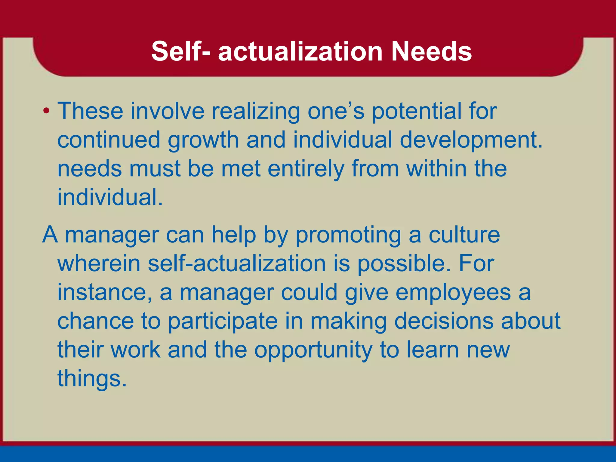 Self- actualization Needs

• These involve realizing one’s potential for
  continued growth and individual development.
  needs must be met entirely from within the
  individual.
A manager can help by promoting a culture
 wherein self-actualization is possible. For
 instance, a manager could give employees a
 chance to participate in making decisions about
 their work and the opportunity to learn new
 things.
 