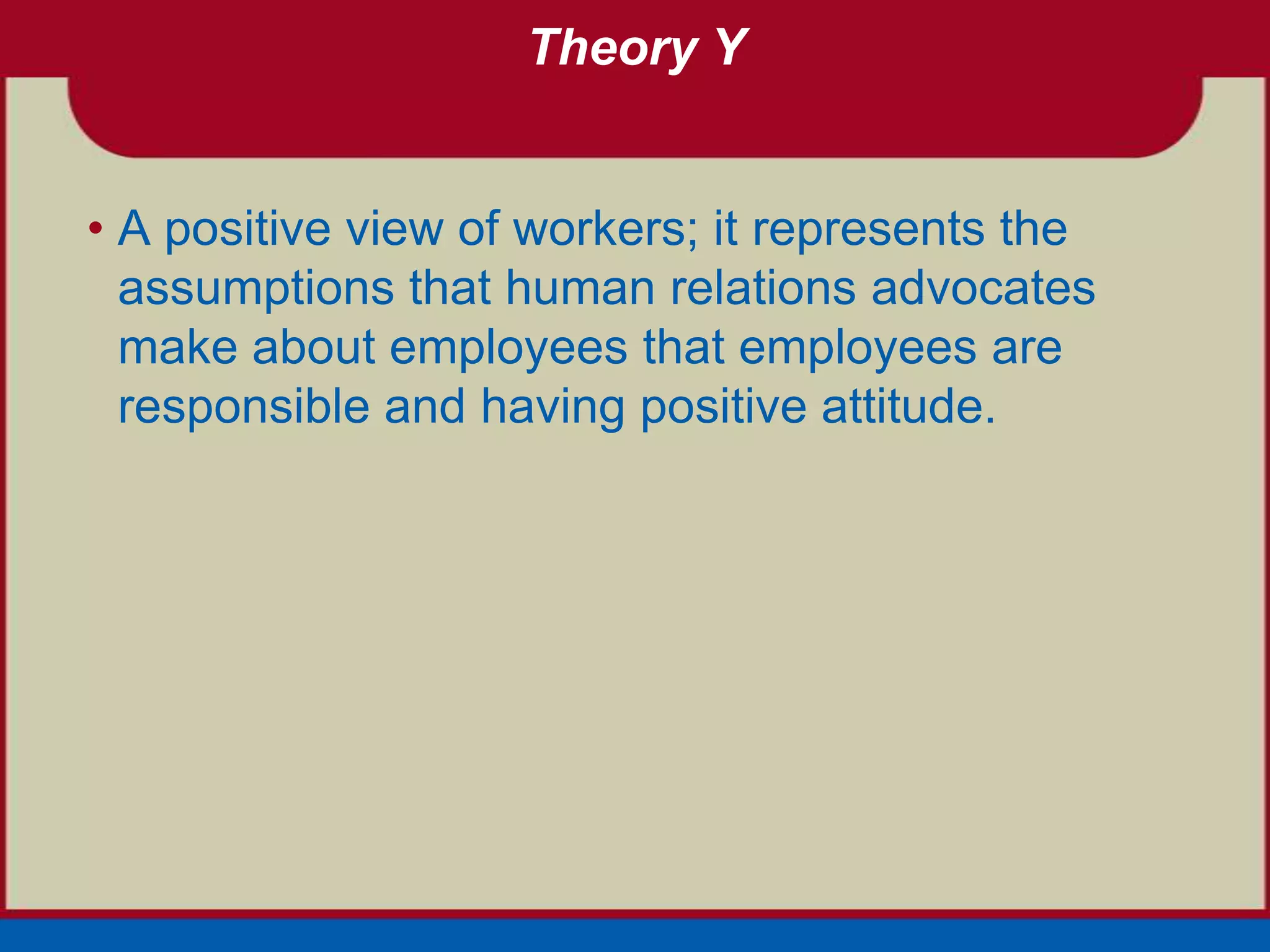 Theory Y


• A positive view of workers; it represents the
  assumptions that human relations advocates
  make about employees that employees are
  responsible and having positive attitude.
 