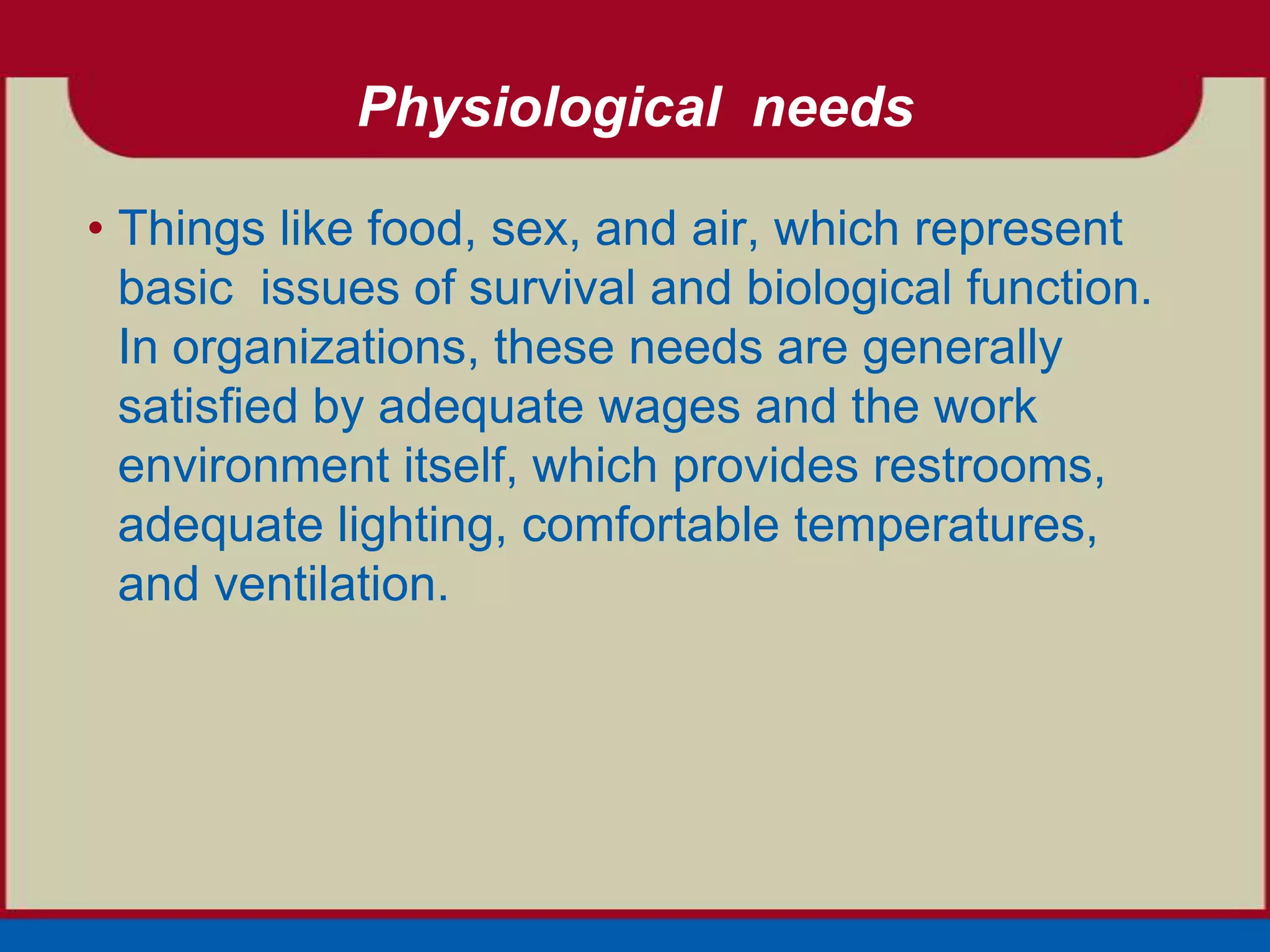 Physiological needs

• Things like food, sex, and air, which represent
  basic issues of survival and biological function.
  In organizations, these needs are generally
  satisfied by adequate wages and the work
  environment itself, which provides restrooms,
  adequate lighting, comfortable temperatures,
  and ventilation.
 