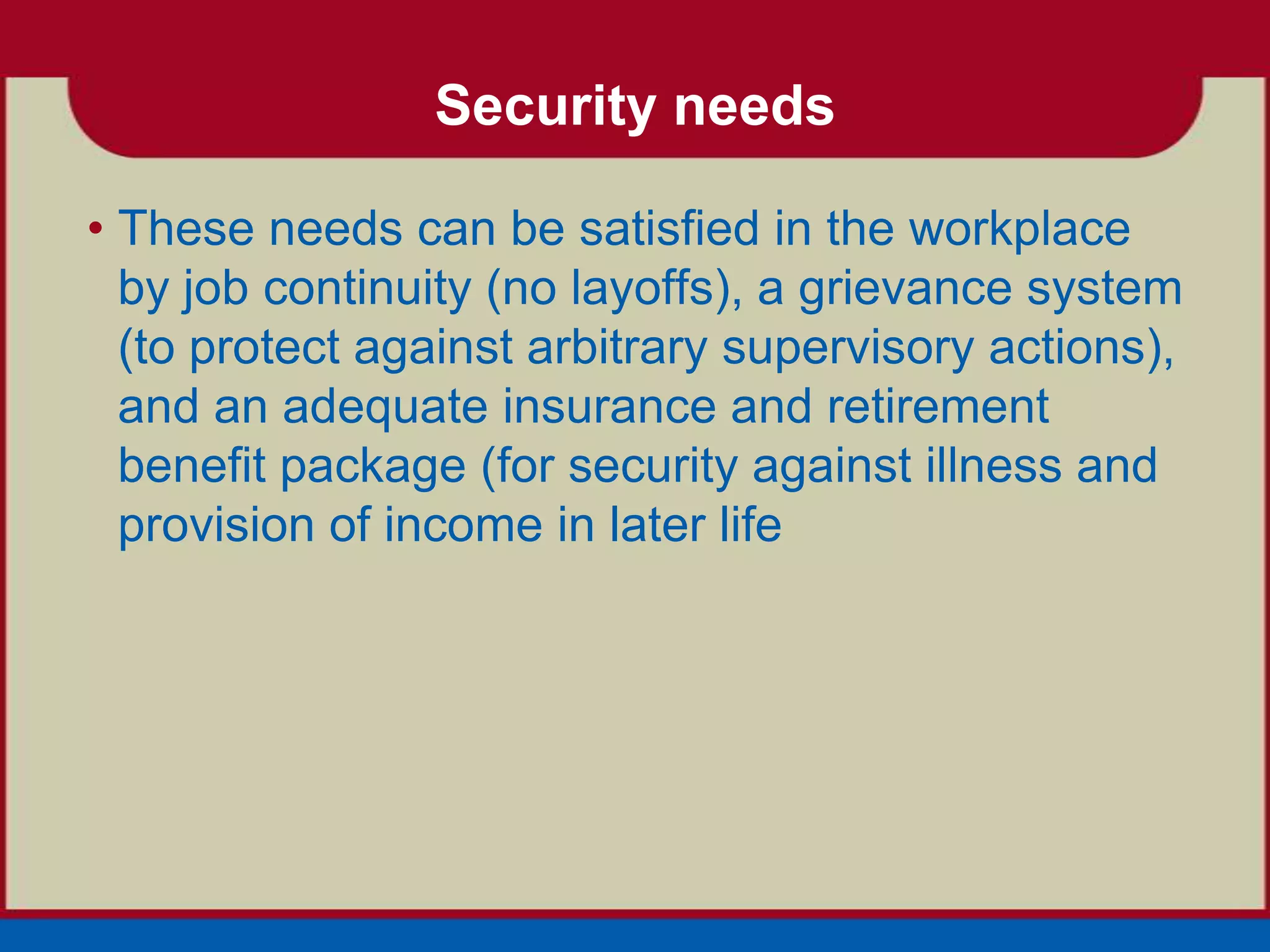 Security needs

• These needs can be satisfied in the workplace
  by job continuity (no layoffs), a grievance system
  (to protect against arbitrary supervisory actions),
  and an adequate insurance and retirement
  benefit package (for security against illness and
  provision of income in later life
 