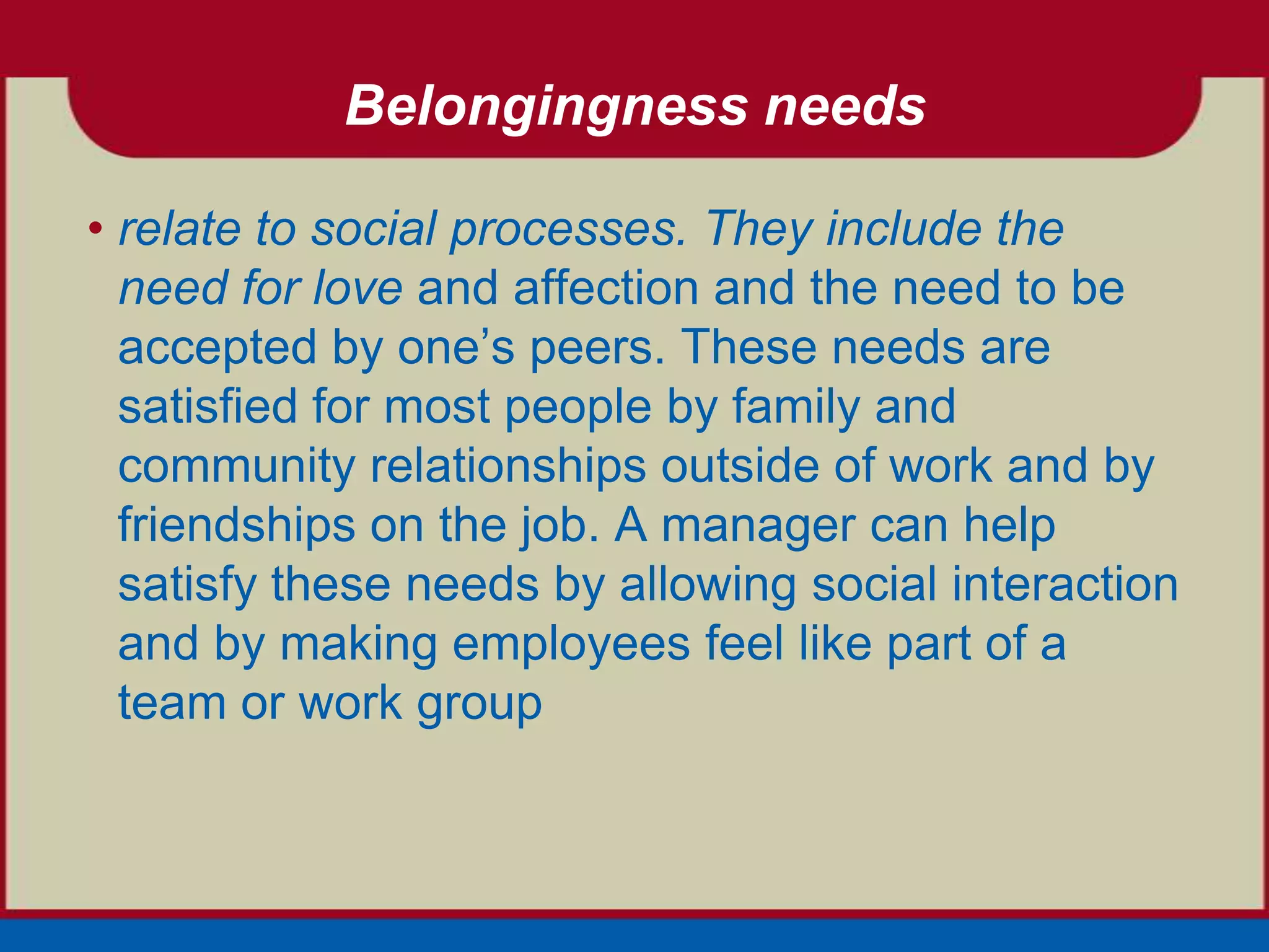 Belongingness needs

• relate to social processes. They include the
  need for love and affection and the need to be
  accepted by one’s peers. These needs are
  satisfied for most people by family and
  community relationships outside of work and by
  friendships on the job. A manager can help
  satisfy these needs by allowing social interaction
  and by making employees feel like part of a
  team or work group
 
