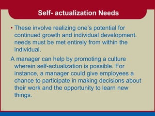 Self- actualization Needs

• These involve realizing one’s potential for
  continued growth and individual development.
  needs must be met entirely from within the
  individual.
A manager can help by promoting a culture
 wherein self-actualization is possible. For
 instance, a manager could give employees a
 chance to participate in making decisions about
 their work and the opportunity to learn new
 things.
 