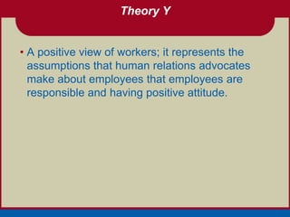 Theory Y


• A positive view of workers; it represents the
  assumptions that human relations advocates
  make about employees that employees are
  responsible and having positive attitude.
 
